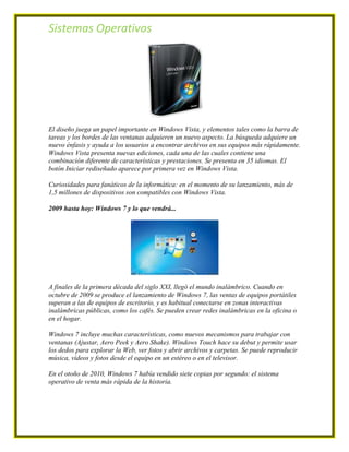 Sistemas Operativos




El diseño juega un papel importante en Windows Vista, y elementos tales como la barra de
tareas y los bordes de las ventanas adquieren un nuevo aspecto. La búsqueda adquiere un
nuevo énfasis y ayuda a los usuarios a encontrar archivos en sus equipos más rápidamente.
Windows Vista presenta nuevas ediciones, cada una de las cuales contiene una
combinación diferente de características y prestaciones. Se presenta en 35 idiomas. El
botón Iniciar rediseñado aparece por primera vez en Windows Vista.

Curiosidades para fanáticos de la informática: en el momento de su lanzamiento, más de
1,5 millones de dispositivos son compatibles con Windows Vista.

2009 hasta hoy: Windows 7 y lo que vendrá...




A finales de la primera década del siglo XXI, llegó el mundo inalámbrico. Cuando en
octubre de 2009 se produce el lanzamiento de Windows 7, las ventas de equipos portátiles
superan a las de equipos de escritorio, y es habitual conectarse en zonas interactivas
inalámbricas públicas, como los cafés. Se pueden crear redes inalámbricas en la oficina o
en el hogar.

Windows 7 incluye muchas características, como nuevos mecanismos para trabajar con
ventanas (Ajustar, Aero Peek y Aero Shake). Windows Touch hace su debut y permite usar
los dedos para explorar la Web, ver fotos y abrir archivos y carpetas. Se puede reproducir
música, vídeos y fotos desde el equipo en un estéreo o en el televisor.

En el otoño de 2010, Windows 7 había vendido siete copias por segundo: el sistema
operativo de venta más rápida de la historia.
 