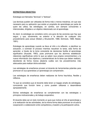 ESTRATEGIA DIDACTICA

Estrategia son llamados “técnicas” o “tácticas”.

Las técnicas pueden ser utilizadas de forma más o menos mecánica, sin que sea
necesario para su aplicación que exista un propósito de aprendizaje por parte de
quien las utiliza; las estrategias, en cambio, son siempre conscientes e
intencionales, dirigidas a un objetivo relacionado con el aprendizaje.

Es decir, la estrategia se considera como una guía de las acciones que hay que
seguir, y que, obviamente, es anterior a la elección de cualquier otro
procedimiento para actuar (Nisbet y Shucksmith, 1986; Schmeck, 1988; Nisbet,
1991).

Estrategia de aprendizaje cuando se lleva al niño a la reflexión, a planificar su
actuación, a controlar el proceso mientras resuelven la tarea, esta forma de
aprender, a través de la toma consciente de decisiones facilita el aprendizaje
significativo (Ausubel, 1963), pues promueve que los alumnos establezcan
relaciones significativas entre lo que ya saben (sus propios conocimientos) y la
nueva información (los objetivos y características de la tarea que deben realizar),
decidiendo de forma menos aleatoria cuáles son los procedimientos más
adecuados para realizar dicha actividad.

Las estrategias de enseñanza proveen al docente de herramientas potentes para
promover en sus aprendices un aprendizaje con comprensión.

Las estrategias de enseñanza deben realizarse de forma heurística, flexible y
reflexiva.

Ya que se considera que el docente debe tener un bagaje amplio de estrategias,
conociendo que función tiene y como pueden utilizarse o desarrollarse
apropiadamente.

Dichas estrategias de enseñanza se complementan con las estrategias o
principios motivacionales y de trabajo cooperativo.

El docente debe ser en todo momento un guía que motive al niño al aprendizaje y
a la realización de las actividades, de la misma forma debe promover en el aula la
cooperación o colaboración entre compañeros y maestro y la participación activa.
 