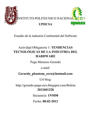 INSTITUTO POLITECNICO NACIONAL
                  UPIICSA


Estudio de la industria Continental del Software


  Actividad Obligatoria 1: TENDENCIAS
TECNOLÓGICAS DE LA INDUSTRIA DEL
              HARDWARE
            Puga Meneses Gerardo
                    e-mail:
   Gerardo_phantom_zero@hotmail.com
                   Url blog:
 http://gerardo-puga-eics.blogspot.com/Boleta:
                  2012601228
              Secuencia: 1NM50
              Fecha: 08-02-2012
 