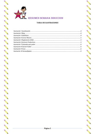 RESUMEN SEMANA INDUCCION
                                                      TABLA DE ILUSTRACIONES



Ilustración 1 Socialización............................................................................................................................. 4
Ilustración 2 Blog .......................................................................................................................................... 4
Ilustración 3 SlideShare ................................................................................................................................ 4
Ilustración 4 Correo Misena .......................................................................................................................... 5
Ilustración 5 Reglamento SENA .................................................................................................................... 5
Ilustración 6 Sectores Productivos ................................................................................................................ 5
Ilustración 7 Colombia país pobre ................................................................................................................ 6
Ilustración 8 Club de Futbol .......................................................................................................................... 6
Ilustración 9 Foros ........................................................................................................................................ 6
Ilustración 10 Senasofiaplus ......................................................................................................................... 6




                                                                       Página 3
 
