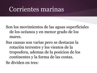 Corrientes marinas

Son los movimientos de las aguas superficiales
  de los océanos y en menor grado de los
  mares.
Sus causas son varias pero se destacan la
  rotación terrestre y los vientos de la
  troposfera, ademas de la posicion de los
  continentes y la forma de las costas.
Se dividen en tres:
 