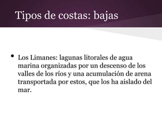 Tipos de costas: bajas


•   Los Limanes: lagunas litorales de agua
    marina organizadas por un descenso de los
    valles de los ríos y una acumulación de arena
    transportada por estos, que los ha aislado del
    mar.
 