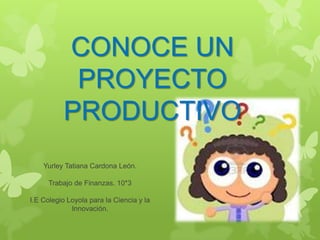 CONOCE UN
           PROYECTO
          PRODUCTIVO
    Yurley Tatiana Cardona León.

      Trabajo de Finanzas. 10*3

I.E Colegio Loyola para la Ciencia y la
             Innovación.
 