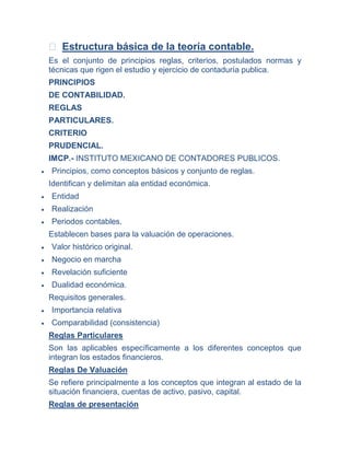  Estructura básica de la teoría contable.
Es el conjunto de principios reglas, criterios, postulados normas y
técnicas que rigen el estudio y ejercicio de contaduría publica.
PRINCIPIOS
DE CONTABILIDAD.
REGLAS
PARTICULARES.
CRITERIO
PRUDENCIAL.
IMCP.- INSTITUTO MEXICANO DE CONTADORES PUBLICOS.
Principios, como conceptos básicos y conjunto de reglas.
Identifican y delimitan ala entidad económica.
Entidad
Realización
Periodos contables.
Establecen bases para la valuación de operaciones.
Valor histórico original.
Negocio en marcha
Revelación suficiente
Dualidad económica.
Requisitos generales.
Importancia relativa
Comparabilidad (consistencia)
Reglas Particulares
Son las aplicables específicamente a los diferentes conceptos que
integran los estados financieros.
Reglas De Valuación
Se refiere principalmente a los conceptos que integran al estado de la
situación financiera, cuentas de activo, pasivo, capital.
Reglas de presentación
 