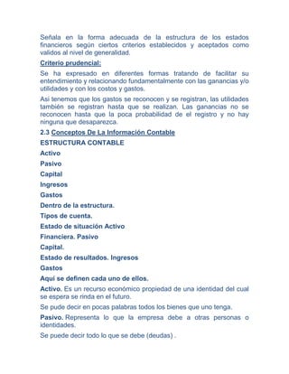 Señala en la forma adecuada de la estructura de los estados
financieros según ciertos criterios establecidos y aceptados como
validos al nivel de generalidad.
Criterio prudencial:
Se ha expresado en diferentes formas tratando de facilitar su
entendimiento y relacionando fundamentalmente con las ganancias y/o
utilidades y con los costos y gastos.
Asi tenemos que los gastos se reconocen y se registran, las utilidades
también se registran hasta que se realizan. Las ganancias no se
reconocen hasta que la poca probabilidad de el registro y no hay
ninguna que desaparezca.
2.3 Conceptos De La Información Contable
ESTRUCTURA CONTABLE
Activo
Pasivo
Capital
Ingresos
Gastos
Dentro de la estructura.
Tipos de cuenta.
Estado de situación Activo
Financiera. Pasivo
Capital.
Estado de resultados. Ingresos
Gastos
Aquí se definen cada uno de ellos.
Activo. Es un recurso económico propiedad de una identidad del cual
se espera se rinda en el futuro.
Se pude decir en pocas palabras todos los bienes que uno tenga.
Pasivo. Representa lo que la empresa debe a otras personas o
identidades.
Se puede decir todo lo que se debe (deudas) .
 