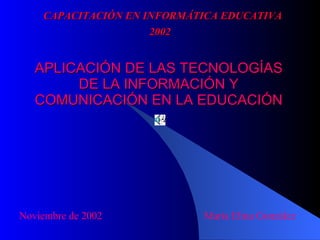 APLICACIÓN DE LAS TECNOLOGÍAS DE LA INFORMACIÓN Y COMUNICACIÓN EN LA EDUCACIÓN Noviembre de 2002  María Elina González CAPACITACIÓN EN INFORMÁTICA EDUCATIVA 2002 