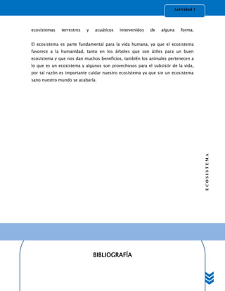 Actividad 1



ecosistemas   terrestres   y   acuáticos   intervenidos   de   alguna   forma.


El ecosistema es parte fundamental para la vida humana, ya que el ecosistema
favorece a la humanidad, tanto en los árboles que son útiles para un buen
ecosistema y que nos dan muchos beneficios, también los animales pertenecen a
lo que es un ecosistema y algunos son provechosos para el subsistir de la vida,
por tal razón es importante cuidar nuestro ecosistema ya que sin un ecosistema
sano nuestro mundo se acabaría.




                                                                                   ECOSISTEMA




                               BIBLIOGRAFÍA
 