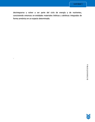 Actividad 1



desintegrarse y volver a ser parte del ciclo de energía y de nutrientes,
consistiendo entonces en entidades materiales bióticas y abióticas integradas de
forma armónica en un espacio determinado.




.




                                                                                    ECOSISTEMA
 