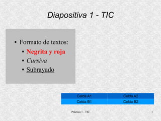 Diapositiva 1 - TIC


●   Formato de textos:
     ● Negrita y roja


     ● Cursiva


     ● Subrayado




                             Celda A1       Celda A2
                             Celda B1       Celda B2

                         Práctica 1 - TIC              1
 