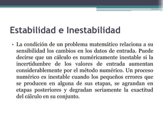 Estabilidad e Inestabilidad
• La condición de un problema matemático relaciona a su
  sensibilidad los cambios en los datos de entrada. Puede
  decirse que un cálculo es numéricamente inestable si la
  incertidumbre de los valores de entrada aumentan
  considerablemente por el método numérico. Un proceso
  numérico es inestable cuando los pequeños errores que
  se producen en alguna de sus etapas, se agrandan en
  etapas posteriores y degradan seriamente la exactitud
  del cálculo en su conjunto.
 
