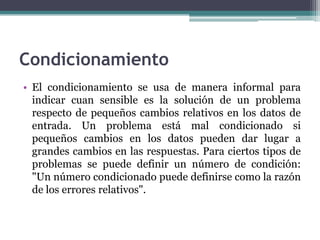 Condicionamiento
• El condicionamiento se usa de manera informal para
  indicar cuan sensible es la solución de un problema
  respecto de pequeños cambios relativos en los datos de
  entrada. Un problema está mal condicionado si
  pequeños cambios en los datos pueden dar lugar a
  grandes cambios en las respuestas. Para ciertos tipos de
  problemas se puede definir un número de condición:
  "Un número condicionado puede definirse como la razón
  de los errores relativos".
 