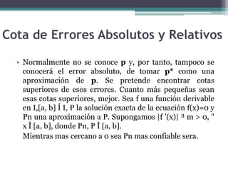 Cota de Errores Absolutos y Relativos

  • Normalmente no se conoce p y, por tanto, tampoco se
    conocerá el error absoluto, de tomar p* como una
    aproximación de p. Se pretende encontrar cotas
    superiores de esos errores. Cuanto más pequeñas sean
    esas cotas superiores, mejor. Sea f una función derivable
    en I,[a, b] Í I, P la solución exacta de la ecuación f(x)=0 y
    Pn una aproximación a P. Supongamos |f ’(x)| ³ m > 0, "
    x Î [a, b], donde Pn, P Î [a, b].
    Mientras mas cercano a 0 sea Pn mas confiable sera.
 