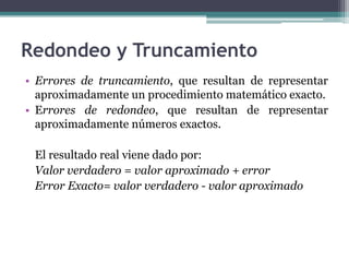 Redondeo y Truncamiento
• Errores de truncamiento, que resultan de representar
  aproximadamente un procedimiento matemático exacto.
• Errores de redondeo, que resultan de representar
  aproximadamente números exactos.

 El resultado real viene dado por:
 Valor verdadero = valor aproximado + error
 Error Exacto= valor verdadero - valor aproximado
 