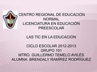 CENTRO REGIONAL DE EDUCACIÓN
              NORMAL
     LICENCIATURA EN EDUCACIÓN
            PREESCOLAR

      LAS TIC EN LA EDUCACION

      CICLO ESCOLAR 2012-2013
             GRUPO 101
   MTRO. GUILLERMO TEMELO AVILÉS
ALUMNA: BRENDALY RAMÍREZ RODRÍGUEZ
 