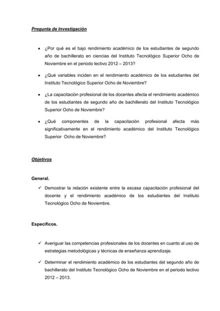 Pregunta de Investigación



      ¿Por qué es el bajo rendimiento académico de los estudiantes de segundo
      año de bachillerato en ciencias del Instituto Tecnológico Superior Ocho de
      Noviembre en el periodo lectivo 2012 – 2013?

      ¿Qué variables inciden en el rendimiento académico de los estudiantes del
      Instituto Tecnológico Superior Ocho de Noviembre?

      ¿La capacitación profesional de los docentes afecta el rendimiento académico
      de los estudiantes de segundo año de bachillerato del Instituto Tecnológico
      Superior Ocho de Noviembre?

      ¿Qué     componentes     de   la   capacitación   profesional    afecta   más
      significativamente en el rendimiento académico del Instituto Tecnológico
      Superior Ocho de Noviembre?




Objetivos



General.

    Demostrar la relación existente entre la escasa capacitación profesional del
      docente y el rendimiento académico de los estudiantes del Instituto
      Tecnológico Ocho de Noviembre.



Específicos.



    Averiguar las competencias profesionales de los docentes en cuanto al uso de
      estrategias metodológicas y técnicas de enseñanza aprendizaje.

    Determinar el rendimiento académico de los estudiantes del segundo año de
      bachillerato del Instituto Tecnológico Ocho de Noviembre en el periodo lectivo
      2012 – 2013.
 
