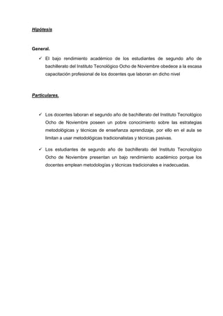 Hipótesis



General.

    El bajo rendimiento académico de los estudiantes de segundo año de
      bachillerato del Instituto Tecnológico Ocho de Noviembre obedece a la escasa
      capacitación profesional de los docentes que laboran en dicho nivel



Particulares.



    Los docentes laboran el segundo año de bachillerato del Instituto Tecnológico
      Ocho de Noviembre poseen un pobre conocimiento sobre las estrategias
      metodológicas y técnicas de enseñanza aprendizaje, por ello en el aula se
      limitan a usar metodológicas tradicionalistas y técnicas pasivas.

    Los estudiantes de segundo año de bachillerato del Instituto Tecnológico
      Ocho de Noviembre presentan un bajo rendimiento académico porque los
      docentes emplean metodologías y técnicas tradicionales e inadecuadas.
 
