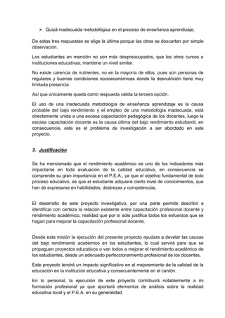  Quizá inadecuada metodológica en el proceso de enseñanza aprendizaje.

De estas tres respuestas se elige la última porque las otras se descartan por simple
observación.

Los estudiantes en mención no son más despreocupados, que los otros cursos o
instituciones educativas, mantiene un nivel similar.

No existe carencia de nutrientes, no en la mayoría de ellos, pues son personas de
regulares y buenas condiciones socioeconómicas donde la desnutrición tiene muy
limitada presencia.

Así que únicamente queda como respuesta válida la tercera opción.

El uso de una inadecuada metodología de enseñanza aprendizaje es la causa
probable del bajo rendimiento y el empleo de una metodología inadecuada, está
directamente unida a una escasa capacitación pedagógica de los docentes, luego la
escasa capacitación docente es la causa última del bajo rendimiento estudiantil, en
consecuencia, este es el problema de investigación a ser abordado en este
proyecto.


3. Justificación


Se ha mencionado que el rendimiento académico es uno de los indicadores más
impactante en toda evaluación de la calidad educativa, en consecuencia se
comprende su gran importancia en el P.E.A., ya que el objetivo fundamental de todo
proceso educativo, es que el estudiante adquiere cierto nivel de conocimientos, que
han de expresarse en habilidades, destrezas y competencias.


El desarrollo de este proyecto investigativo, por una parte permite describir e
identificar con certeza la relación existente entre capacitación profesional docente y
rendimiento académico, realidad que por sí solo justifica todos los esfuerzos que se
hagan para mejorar la capacitación profesional docente.


Desde esta misión la ejecución del presente proyecto ayudara a develar las causas
del bajo rendimiento académico en los estudiantes, lo cual servirá para que se
propaguen proyectos educativos o van todos a mejorar el rendimiento académico de
los estudiantes, desde un adecuado perfeccionamiento profesional de los docentes.

Este proyecto tendrá un impacto significativo en el mejoramiento de la calidad de la
educación en la institución educativa y consecuentemente en el cantón.

En lo personal, la ejecución de este proyecto contribuirá notablemente a mi
formación profesional ya que aportará elementos de análisis sobre la realidad
educativa local y el P.E.A. en su generalidad.
 