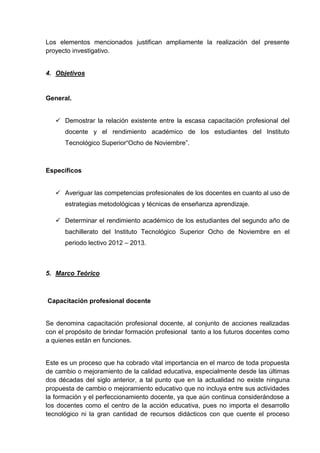Los elementos mencionados justifican ampliamente la realización del presente
proyecto investigativo.


4. Objetivos


General.


    Demostrar la relación existente entre la escasa capacitación profesional del
      docente y el rendimiento académico de los estudiantes del Instituto
      Tecnológico Superior“Ocho de Noviembre”.



Específicos


    Averiguar las competencias profesionales de los docentes en cuanto al uso de
      estrategias metodológicas y técnicas de enseñanza aprendizaje.

    Determinar el rendimiento académico de los estudiantes del segundo año de
      bachillerato del Instituto Tecnológico Superior Ocho de Noviembre en el
      periodo lectivo 2012 – 2013.



5. Marco Teórico



Capacitación profesional docente


Se denomina capacitación profesional docente, al conjunto de acciones realizadas
con el propósito de brindar formación profesional tanto a los futuros docentes como
a quienes están en funciones.


Este es un proceso que ha cobrado vital importancia en el marco de toda propuesta
de cambio o mejoramiento de la calidad educativa, especialmente desde las últimas
dos décadas del siglo anterior, a tal punto que en la actualidad no existe ninguna
propuesta de cambio o mejoramiento educativo que no incluya entre sus actividades
la formación y el perfeccionamiento docente, ya que aún continua considerándose a
los docentes como el centro de la acción educativa, pues no importa el desarrollo
tecnológico ni la gran cantidad de recursos didácticos con que cuente el proceso
 