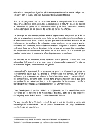 educativo contemporáneo, igual, es el docente que estimulará u orientará el proceso
educativo con el uso de esa gran diversidad de recursos didácticos


Uno de los programas que ha dado más relieve a la capacitación docente como
factor preponderante en la calidad de la educación es el PREAL 1 donde se plantea
la necesidad de potenciar la profesionalización y el perfeccionamiento docente
continúo como uno de los factores de cambio de mayor importancia.


Sin embargo en este mismo periodo muchos especialistas han puesto en duda el
valor de la capacitación docente como factor de cambio, más ellos, hacen alusión a
la formación docente inicial, es decir aquella que reciben los futuros docentes en los
institutos o en las facultades de pedagogía, ya que sostienen que no importa que tan
buena sea esta formación, cuando estos docentes se integran a la práctica, terminan
dejándose llevar de la forma de actuar de la mayoría de los docentes que realizan
sus actividades en los centros educativos, es decir la fuerza de la costumbre y la
practica escolar cede el paso a una eficiente preparación profesional.


“El contacto de los maestros recién recibidos con la practica escolar lleva a la
adaptación de los novatos a las estructuras y rutinas escolares vigentes”2 por tanto,
la afirmación engloba a los maestros en ejercicio.


La capacitación profesional docente de que se preocupa el presente proyecto, es
esencialmente aquel que va dirigido a profesionales en servicio, es decir a
profesores que se encuentran laborando desde hace años y que no han actualizado
sus conocimiento, por tanto este proceso tiene profunda relación con lo que es la
renovación de los conocimientos y la incorporación de los avances científicos
logrados por la pedagogía y psicopedagogía en las últimas décadas.


En el caso específico de este proyecto el componente que nos preocupa en forma
específica es el referido a la metodología didáctica, esto es a los métodos,
estrategias y técnicas empleadas por los docentes en el aula.


Ya que se parte de la hipótesis general de que el uso de técnicas y estrategias
metodológicas inadecuadas     es la causa fundamental del bajo rendimiento
académico de los estudiantes.




1
Programa de Promoción de la Reforma educativa en América Latina y el Caribe
2
Bullough, R. (2000) La enseñanza y Los Profesores, Edt. Aique, Buenos Aires
 