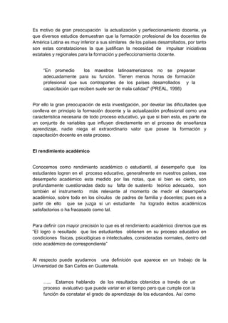 Es motivo de gran preocupación la actualización y perfeccionamiento docente, ya
que diversos estudios demuestran que la formación profesional de los docentes de
América Latina es muy inferior a sus similares de los países desarrollados, por tanto
son estas constataciones la que justifican la necesidad de impulsar iniciativas
estatales y regionales para la formación y perfeccionamiento docente.


     “En promedio       los maestros latinoamericanos no se preparan
     adecuadamente para su función. Tienen menos horas de formación
     profesional que sus contrapartes de los países desarrollados y la
     capacitación que reciben suele ser de mala calidad” (PREAL, 1998)


Por ello la gran preocupación de esta investigación, por develar las dificultades que
conlleva en principio la formación docente y la actualización profesional como una
característica necesaria de todo proceso educativo, ya que si bien esta, es parte de
un conjunto de variables que influyen directamente en el proceso de enseñanza
aprendizaje, nadie niega el extraordinario valor que posee la formación y
capacitación docente en este proceso.


El rendimiento académico


Conocemos como rendimiento académico o estudiantil, al desempeño que los
estudiantes logren en el proceso educativo, generalmente en nuestros países, ese
desempeño académico esta medido por las notas, que si bien es cierto, son
profundamente cuestionadas dado su falta de sustento teórico adecuado, son
también el instrumento más relevante al momento de medir el desempeño
académico, sobre todo en los círculos de padres de familia y docentes; pues es a
partir de ello que se juzga si un estudiante ha logrado éxitos académicos
satisfactorios o ha fracasado como tal.


Para definir con mayor precisión lo que es el rendimiento académico diremos que es
“El logro o resultado que los estudiantes obtienen en su proceso educativo en
condiciones físicas, psicológicas e intelectuales, consideradas normales, dentro del
ciclo académico de correspondiente”


Al respecto puede ayudarnos una definición que aparece en un trabajo de la
Universidad de San Carlos en Guatemala.


     ….. Estamos hablando de los resultados obtenidos a través de un
     proceso evaluativo que puede variar en el tiempo pero que cumple con la
     función de constatar el grado de aprendizaje de los educandos. Así como
 