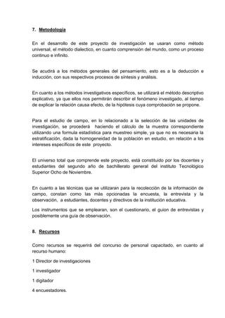 7. Metodología


En el desarrollo de este proyecto de investigación se usaran como método
universal, el método dialectico, en cuanto comprensión del mundo, como un proceso
continuo e infinito.


Se acudirá a los métodos generales del pensamiento, esto es a la deducción e
inducción, con sus respectivos procesos de síntesis y análisis.


En cuanto a los métodos investigativos específicos, se utilizará el método descriptivo
explicativo, ya que ellos nos permitirán describir el fenómeno investigado, al tiempo
de explicar la relación causa efecto, de la hipótesis cuya comprobación se propone.


Para el estudio de campo, en lo relacionado a la selección de las unidades de
investigación, se procederá haciendo el cálculo de la muestra correspondiente
utilizando una formula estadística para muestreo simple, ya que no es necesaria la
estratificación, dada la homogeneidad de la población en estudio, en relación a los
intereses específicos de este proyecto.


El universo total que comprende este proyecto, está constituido por los docentes y
estudiantes del segundo año de bachillerato general del instituto Tecnológico
Superior Ocho de Noviembre.


En cuanto a las técnicas que se utilizaran para la recolección de la información de
campo, constan como las más opcionadas la encuesta, la entrevista y la
observación, a estudiantes, docentes y directivos de la institución educativa.

Los instrumentos que se emplearan, son el cuestionario, el guion de entrevistas y
posiblemente una guía de observación.


8. Recursos


Como recursos se requerirá del concurso de personal capacitado, en cuanto al
recurso humano:

1 Director de investigaciones

1 investigador

1 digitador

4 encuestadores.
 