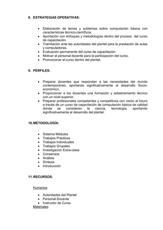 8. ESTRATEGIAS OPERATIVAS:


        Elaboración de temas y subtemas sobre computación básica con
        características técnico-científicos.
        Aportación con enfoques y metodologías dentro del proceso del curso
        de capacitación.
        Tramitación ante las autoridades del plantel para la prestación de aulas
        y computadoras.
        Evaluación permanente del curso de capacitación.
        Motivar al personal docente para la participación del curso.
        Promocionar el curso dentro del plantel.


9. PERFILES:


        Preparar docentes que respondan a las necesidades del mundo
        contemporáneo, aportando significativamente al desarrollo Socio-
        económico.
        Proporcionar a los docentes una formación y adiestramiento técnico
        con un nivel superior.
        Preparar profesionales competentes y competitivos con visión al futuro
        a través de un curso da capacitación de computación básica de calidad
        donde       se  consideren      la    ciencia, tecnología, aportando
        significativamente al desarrollo del plantel.


10. METODOLOGÍA:


        Sistema Módulos
        Trabajos Prácticos
        Trabajos Individuales
        Trabajos Grupales
        Investigación Extra-clase
        Consensos
        Análisis
        Síntesis
        Introducción


11. RECURSOS:


  Humanos:

        Autoridades del Plantel
        Personal Docente
        Instructor de Curso
  Materiales:
 