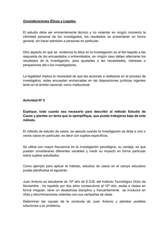 Consideraciones Éticas y Legales.


El estudio debe ser eminentemente técnico y no violentar en ningún momento la
intimidad personal de los investigados, los resultados se presentaran en forma
general, sin hacer admisión a personas en particular.


Otro aspecto en que se evidencia la ética en la investigación es el fiel respeto a las
respuesta de los encuestados o entrevistados, en ningún caso deben alternarse los
resultados de la investigación, para ajustarlas a las necesidades, intereses o
perspectivas del o los investigadores.


La legalidad implica la necesidad de que las acciones a realizarse en el proceso de
investigativo, estas encuestan enmarcadas en las disposiciones jurídicas vigentes
tanto en el ámbito nacional, como institucional.



Actividad Nº 5


Explique, todo cuanto sea necesario para describir al método Estudio de
Casos y plantee un tema que lo ejemplifique, que pueda trabajarse bajo de este
método.


El método de estudio de casos, se ejecuta cuando la investigación se dirija a uno o
varios casos en particular, es decir con sujetos específicos.


Se utiliza con mayor frecuencia en la investigación psicológica, su ventaja, es que
pueden considerarse diferentes variables y medir su impacto en forma particular
sobre sujetos estudiados.


Como ejemplo para aplicar el método, estudios de casos en el campo educativo
puede planificarse el siguiente:


Juan Antonio es estudiante de 10º año de E.G.B. del Instituto Tecnológico Ocho de
Noviembre , ha repetido por dos años consecutivos el 10º año, asiste a clases en
forma irregular, tiene un desastrosa disciplina y frecuentemente se involucra en
riñas y discriminaciones violentas con sus campañas de clase.

Determinar las causas de la conducta de Juan Antonio y plantear posibles
soluciones a su problema.
 