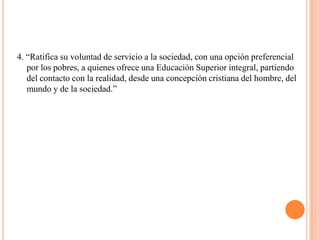 4. “Ratifica su voluntad de servicio a la sociedad, con una opción preferencial
   por los pobres, a quienes ofrece una Educación Superior integral, partiendo
   del contacto con la realidad, desde una concepción cristiana del hombre, del
   mundo y de la sociedad.”
 