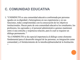 C. COMUNIDAD EDUCATIVA

1. “UNIMINUTO es una comunidad educativa conformada por personas
   iguales en su dignidad y heterogéneas en sus experiencias y en sus
   funciones, todas comprometidas con la consecución de los objetivos
   institucionales. Hacen parte de esta comunidad educativa los estudiantes, los
   profesores, los egresados y el personal administrativo quienes mantienen
   entre sí una estrecha y respetuosa relación, para lo cual se requiere un
   diálogo permanente. “
   “En UNIMINUTO se da especial importancia al diálogo como elemento
   fundamental para el desarrollo integral de las personas, su integración como
   comunidad y el fortalecimiento de la interdisciplinariedad de la Institución.
   “
 