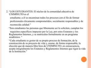 2. “LOS ESTUDIANTES: El núcleo de la comunidad educativa de
   UNIMINUTO es el
    estudiante; a él se encaminan todos los procesos con el fin de formar
    profesionales éticamente comprometidos, socialmente responsables y de
    reconocida calidad.”
   “Son estudiantes las personas que libremente así lo soliciten, cumplan los
    requisitos específicos impuesto por la Ley, por estos Estatutos y los
   Reglamentos Internos, y se matriculen formalmente en un programa
   académico. “
   “Cada estudiante es gestor de su propio proceso de formación, de la
   construcción de su proyecto de vida y, asume, de forma responsable, la
   elección que de manera libre hizo de UNIMINUTO; en consecuencia,
   acepta integralmente los Estatutos y Reglamentos Internos que rigen la vida
   de la Institución.”
 
