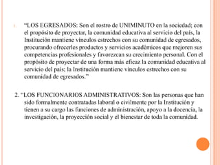 1.   “LOS EGRESADOS: Son el rostro de UNIMINUTO en la sociedad; con
     el propósito de proyectar, la comunidad educativa al servicio del país, la
     Institución mantiene vínculos estrechos con su comunidad de egresados,
     procurando ofrecerles productos y servicios académicos que mejoren sus
     competencias profesionales y favorezcan su crecimiento personal. Con el
     propósito de proyectar de una forma más eficaz la comunidad educativa al
     servicio del país; la Institución mantiene vínculos estrechos con su
     comunidad de egresados.”

2. “LOS FUNCIONARIOS ADMINISTRATIVOS: Son las personas que han
    sido formalmente contratadas laboral o civilmente por la Institución y
    tienen a su cargo las funciones de administración, apoyo a la docencia, la
    investigación, la proyección social y el bienestar de toda la comunidad.
 