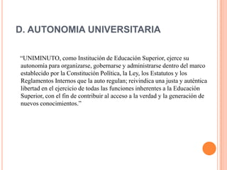 D. AUTONOMIA UNIVERSITARIA

“UNIMINUTO, como Institución de Educación Superior, ejerce su
autonomía para organizarse, gobernarse y administrarse dentro del marco
establecido por la Constitución Política, la Ley, los Estatutos y los
Reglamentos Internos que la auto regulan; reivindica una justa y auténtica
libertad en el ejercicio de todas las funciones inherentes a la Educación
Superior, con el fin de contribuir al acceso a la verdad y la generación de
nuevos conocimientos.”
 