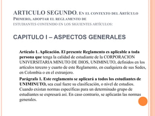 ARTICULO SEGUNDO. EN EL CONTEXTO DEL ARTÍCULO
PRIMERO, ADOPTAR EL REGLAMENTO DE
ESTUDIANTES CONTENIDO EN LOS SIGUIENTES ARTÍCULOS:



CAPITULO I – ASPECTOS GENERALES

  Artículo 1. Aplicación. El presente Reglamento es aplicable a toda
  persona que tenga la calidad de estudiante de la CORPORACION
  UNIVERSITARIA MINUTO DE DIOS, UNIMINUTO, definidos en los
  artículos tercero y cuarto de este Reglamento, en cualquiera de sus Sedes,
  en Colombia o en el extranjero.
  Parágrafo 1. Este reglamento se aplicará a todos los estudiantes de
  UNIMINUTO, sea cual fuere su clasificación, o nivel de estudios.
  Cuando existan normas específicas para un determinado grupo de
  estudiantes se expresará así. En caso contrario, se aplicarán las normas
  generales.
 