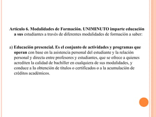 Artículo 6. Modalidades de Formación. UNIMINUTO imparte educación
  a sus estudiantes a través de diferentes modalidades de formación a saber:

a) Educación presencial. Es el conjunto de actividades y programas que
   operan con base en la asistencia personal del estudiante y la relación
   personal y directa entre profesores y estudiantes, que se ofrece a quienes
   acrediten la calidad de bachiller en cualquiera de sus modalidades, y
   conduce a Ia obtención de títulos o certificados o a la acumulación de
   créditos académicos.
 