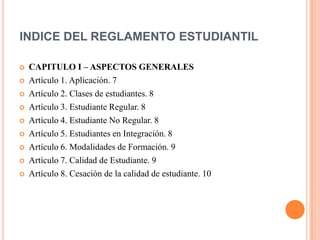 INDICE DEL REGLAMENTO ESTUDIANTIL

   CAPITULO I – ASPECTOS GENERALES
   Artículo 1. Aplicación. 7
   Artículo 2. Clases de estudiantes. 8
   Artículo 3. Estudiante Regular. 8
   Artículo 4. Estudiante No Regular. 8
   Artículo 5. Estudiantes en Integración. 8
   Artículo 6. Modalidades de Formación. 9
   Artículo 7. Calidad de Estudiante. 9
   Artículo 8. Cesación de la calidad de estudiante. 10
 