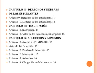    CAPITULO II - DERECHOS Y DEBERES
   DE LOS ESTUDIANTES
   Artículo 9. Derechos de los estudiantes. 11
   Artículo 10. Deberes de los estudiantes. 12
   CAPITULO III - INSCRIPCIÓN
   Artículo 11. Inscripción. 14
   Artículo 12. Valor de los derechos de inscripción 15
   CAPITULO IV- SELECCIÓN Y ADMISIÓN
   Artículo 13. Acceso a UNIMINUTO. 15
   Artículo 14. Selección. 15
   Artículo 15. Pruebas de Selección. 15
   Artículo 16. Nivelación. 15
   Artículo 17. Admisión. 16
   Artículo 18. Obligación de Matricularse. 16
 