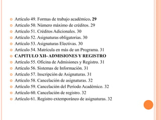    Artículo 49. Formas de trabajo académico. 29
   Articulo 50. Número máximo de créditos. 29
   Artículo 51. Créditos Adicionales. 30
   Artículo 52. Asignaturas obligatorias. 30
   Artículo 53. Asignaturas Electivas. 30
   Artículo 54. Matrícula en más de un Programa. 31
   CAPITULO XII- ADMISIONES Y REGISTRO
   Artículo 55. Oficina de Admisiones y Registro. 31
   Artículo 56. Sistemas de Información. 31
   Artículo 57. Inscripción de Asignaturas. 31
   Artículo 58. Cancelación de asignaturas. 32
   Artículo 59. Cancelación del Período Académico. 32
   Artículo 60. Cancelación de registro. 32
   Artículo 61. Registro extemporáneo de asignaturas. 32
 