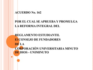 ACUERDO No. 162

POR EL CUAL SE APRUEBA Y PROMULGA
LA REFORMA INTEGRAL DEL

REGLAMENTO ESTUDIANTIL
El CONSEJO DE FUNDADORES
DE LA
CORPORACIÓN UNIVERSITARIA MINUTO
DE DIOS - UNIMINUTO
 