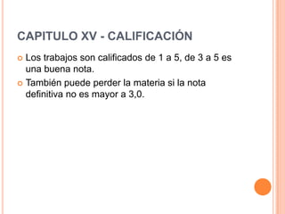 CAPITULO XV - CALIFICACIÓN
 Los trabajos son calificados de 1 a 5, de 3 a 5 es
  una buena nota.
 También puede perder la materia si la nota
  definitiva no es mayor a 3,0.
 