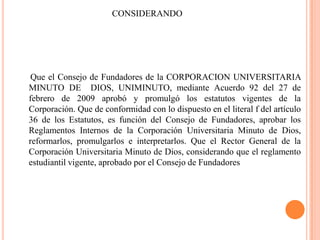 CONSIDERANDO




 Que el Consejo de Fundadores de la CORPORACION UNIVERSITARIA
MINUTO DE DIOS, UNIMINUTO, mediante Acuerdo 92 del 27 de
febrero de 2009 aprobó y promulgó los estatutos vigentes de la
Corporación. Que de conformidad con lo dispuesto en el literal f del artículo
36 de los Estatutos, es función del Consejo de Fundadores, aprobar los
Reglamentos Internos de la Corporación Universitaria Minuto de Dios,
reformarlos, promulgarlos e interpretarlos. Que el Rector General de la
Corporación Universitaria Minuto de Dios, considerando que el reglamento
estudiantil vigente, aprobado por el Consejo de Fundadores
 