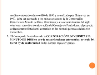 mediante Acuerdo número 010 de 1990 y actualizado por última vez en
   1997, debe ser adecuado a los nuevos estatutos de la Corporación
   Universitaria Minuto de Dios, Uniminuto y a las circunstancias del siglo
   veintiuno, sometió a consideración del Consejo de Fundadores, el proyecto
   de Reglamento Estudiantil contenido en las normas que más adelante se
   transcriben.
2. El Consejo de Fundadores de la CORPORACIÓN UNIVERSITARIA
   MINUTO DE DIOS en uso de sus atribuciones estatutarias, artículo 36,
   literal f y de conformidad on las normas legales vigentes.
 