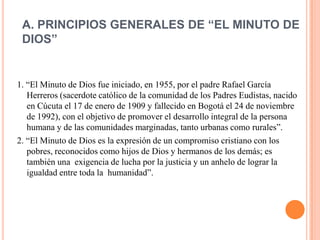 A. PRINCIPIOS GENERALES DE “EL MINUTO DE
 DIOS”


1. “El Minuto de Dios fue iniciado, en 1955, por el padre Rafael García
   Herreros (sacerdote católico de la comunidad de los Padres Eudistas, nacido
   en Cúcuta el 17 de enero de 1909 y fallecido en Bogotá el 24 de noviembre
   de 1992), con el objetivo de promover el desarrollo integral de la persona
   humana y de las comunidades marginadas, tanto urbanas como rurales”.
2. “El Minuto de Dios es la expresión de un compromiso cristiano con los
   pobres, reconocidos como hijos de Dios y hermanos de los demás; es
   también una exigencia de lucha por la justicia y un anhelo de lograr la
   igualdad entre toda la humanidad”.
 