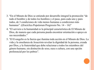 3. “En el Minuto de Dios se entiende por desarrollo integral la promoción “de
   todo el hombre y de todos los hombres y el paso, para cada uno y para
   todos, de 3 condiciones de vida menos humanas a condiciones más
   humanas”. ((Encíclica Populorum Progressio No. 14 – 16)”
4. “El servicio a la humanidad es la principal característica de El Minuto de
   Dios, de manera que cada persona pueda encontrar orientación o apoyo en
   sus necesidades.”
5. “El Evangelio es la fuerza que ilumina toda acción en el Minuto de Dios. La
   vida y la enseñanza de Jesucristo revelan la dignidad de la persona, creada
   por Dios, y la fraternidad que debe relacionar a todos los miembros del
   género humano, sin distinción de sexo, raza o cultura, con una opción
   preferencial por los pobres”.
 