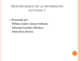 GESTIÓN BÁSICA DE LA INFORMACIÓN
              ACTIVIDAD 1


   Presentado por :
    William Andrés Tamaro Valbuena
    Sebastián González Montoya
    Johan Daza Herrera
 