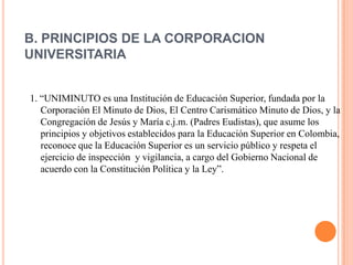 B. PRINCIPIOS DE LA CORPORACION
UNIVERSITARIA


1. “UNIMINUTO es una Institución de Educación Superior, fundada por la
   Corporación El Minuto de Dios, El Centro Carismático Minuto de Dios, y la
   Congregación de Jesús y María c.j.m. (Padres Eudistas), que asume los
   principios y objetivos establecidos para la Educación Superior en Colombia,
   reconoce que la Educación Superior es un servicio público y respeta el
   ejercicio de inspección y vigilancia, a cargo del Gobierno Nacional de
   acuerdo con la Constitución Política y la Ley”.
 