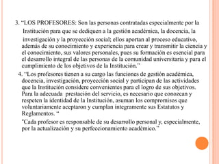 3. “LOS PROFESORES: Son las personas contratadas especialmente por la
    Institución para que se dediquen a la gestión académica, la docencia, la
    investigación y la proyección social; ellos aportan al proceso educativo,
   además de su conocimiento y experiencia para crear y transmitir la ciencia y
   el conocimiento, sus valores personales, pues su formación es esencial para
   el desarrollo integral de las personas de la comunidad universitaria y para el
   cumplimiento de los objetivos de la Institución.”
 4. “Los profesores tienen a su cargo las funciones de gestión académica,
   docencia, investigación, proyección social y participan de las actividades
   que la Institución considere convenientes para el logro de sus objetivos.
   Para la adecuada prestación del servicio, es necesario que conozcan y
   respeten la identidad de la Institución, asuman los compromisos que
   voluntariamente aceptaron y cumplan íntegramente sus Estatutos y
   Reglamentos. “
   “Cada profesor es responsable de su desarrollo personal y, especialmente,
   por la actualización y su perfeccionamiento académico.”
 
