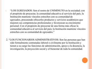 1.   “LOS EGRESADOS: Son el rostro de UNIMINUTO en la sociedad; con
     el propósito de proyectar, la comunidad educativa al servicio del país, la
     Institución mantiene vínculos estrechos con su comunidad de
     egresados, procurando ofrecerles productos y servicios académicos que
     mejoren sus competencias profesionales y favorezcan su crecimiento
     personal. Con el propósito de proyectar de una forma más eficaz la
     comunidad educativa al servicio del país; la Institución mantiene vínculos
     estrechos con su comunidad de egresados.”

2. “LOS FUNCIONARIOS ADMINISTRATIVOS: Son las personas que han
    sido formalmente contratadas laboral o civilmente por la Institución y
    tienen a su cargo las funciones de administración, apoyo a la docencia, la
    investigación, la proyección social y el bienestar de toda la comunidad.
 