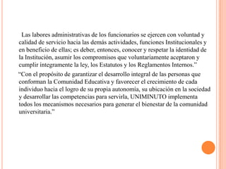 Las labores administrativas de los funcionarios se ejercen con voluntad y
calidad de servicio hacia las demás actividades, funciones Institucionales y
en beneficio de ellas; es deber, entonces, conocer y respetar la identidad de
la Institución, asumir los compromisos que voluntariamente aceptaron y
cumplir íntegramente la ley, los Estatutos y los Reglamentos Internos.”
“Con el propósito de garantizar el desarrollo integral de las personas que
conforman la Comunidad Educativa y favorecer el crecimiento de cada
individuo hacia el logro de su propia autonomía, su ubicación en la sociedad
y desarrollar las competencias para servirla, UNIMINUTO implementa
todos los mecanismos necesarios para generar el bienestar de la comunidad
universitaria.”
 