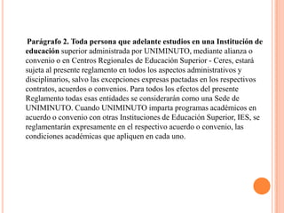 Parágrafo 2. Toda persona que adelante estudios en una Institución de
educación superior administrada por UNIMINUTO, mediante alianza o
convenio o en Centros Regionales de Educación Superior - Ceres, estará
sujeta al presente reglamento en todos los aspectos administrativos y
disciplinarios, salvo las excepciones expresas pactadas en los respectivos
contratos, acuerdos o convenios. Para todos los efectos del presente
Reglamento todas esas entidades se considerarán como una Sede de
UNIMINUTO. Cuando UNIMINUTO imparta programas académicos en
acuerdo o convenio con otras Instituciones de Educación Superior, IES, se
reglamentarán expresamente en el respectivo acuerdo o convenio, las
condiciones académicas que apliquen en cada uno.
 