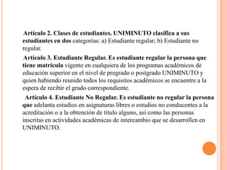 Artículo 2. Clases de estudiantes. UNIMINUTO clasifica a sus
estudiantes en dos categorías: a) Estudiante regular; b) Estudiante no
regular.
Artículo 3. Estudiante Regular. Es estudiante regular la persona que
tiene matrícula vigente en cualquiera de los programas académicos de
educación superior en el nivel de pregrado o postgrado UNIMINUTO y
quien habiendo reunido todos los requisitos académicos se encuentre a la
espera de recibir el grado correspondiente.
 Artículo 4. Estudiante No Regular. Es estudiante no regular la persona
que adelanta estudios en asignaturas libres o estudios no conducentes a la
acreditación o a la obtención de título alguno, así como las personas
inscritas en actividades académicas de intercambio que se desarrollen en
UNIMINUTO.
 